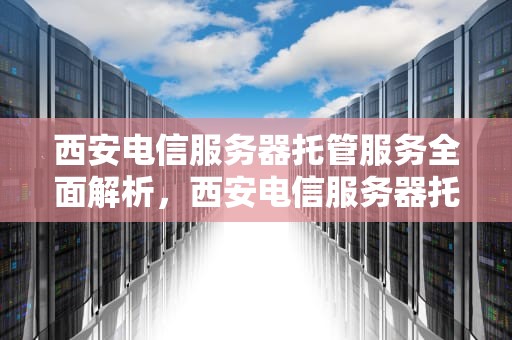 西安电信服务器托管服务全面解析，西安电信服务器托管电话