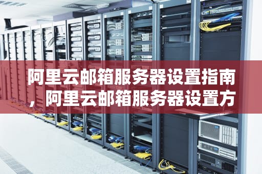 阿里云邮箱服务器设置指南，阿里云邮箱服务器设置方法