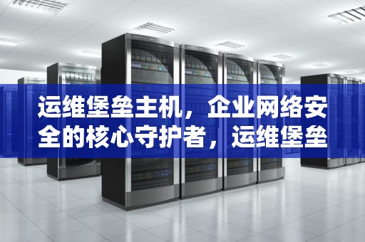 运维堡垒主机，企业网络安全的核心守护者，运维堡垒主机配置