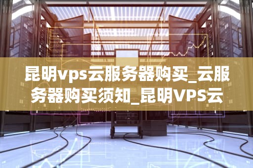 昆明vps云服务器购买_云服务器购买须知_昆明VPS云服务器购买指南