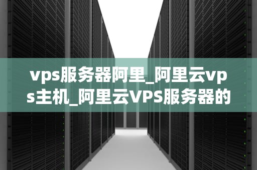 vps服务器阿里_阿里云vps主机_阿里云VPS服务器的优势与应用