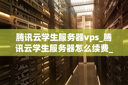 腾讯云学生服务器vps_腾讯云学生服务器怎么续费_腾讯云学生服务器VPS的探索与实践