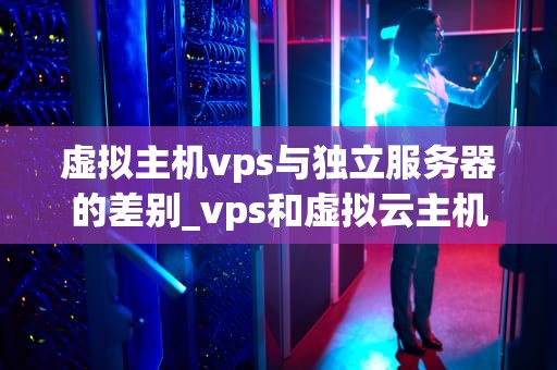 虚拟主机vps与独立服务器的差别_vps和虚拟云主机_虚拟主机VPS与独立服务器的差别
