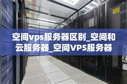 空间vps服务器区别_空间和云服务器_空间VPS服务器的区别及其重要性