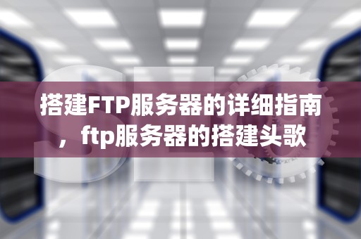 搭建FTP服务器的详细指南，ftp服务器的搭建头歌