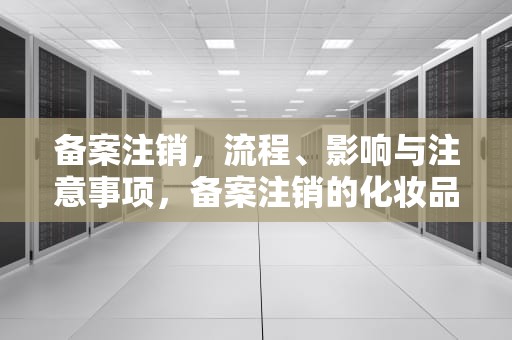 备案注销，流程、影响与注意事项，备案注销的化妆品可以出售吗