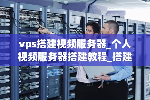 vps搭建视频服务器_个人视频服务器搭建教程_搭建视频服务器的VPS指南
