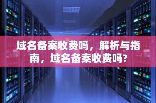 域名备案收费吗，解析与指南，域名备案收费吗?