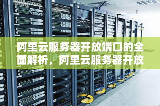 阿里云服务器开放端口的全面解析，阿里云服务器开放端口如何设置