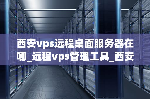 西安vps远程桌面服务器在哪_远程vps管理工具_西安VPS远程桌面服务器的探索与应用