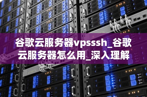 谷歌云服务器vpsssh_谷歌云服务器怎么用_深入理解谷歌云服务器VPS和SSH