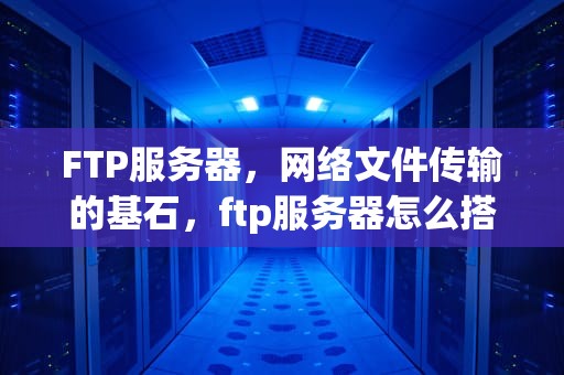 FTP服务器，网络文件传输的基石，ftp服务器怎么搭建