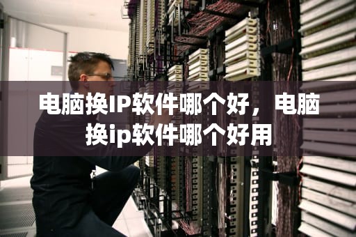 电脑换IP软件哪个好，电脑换ip软件哪个好用