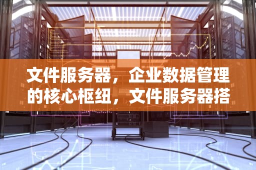 文件服务器，企业数据管理的核心枢纽，文件服务器搭建与使用详解