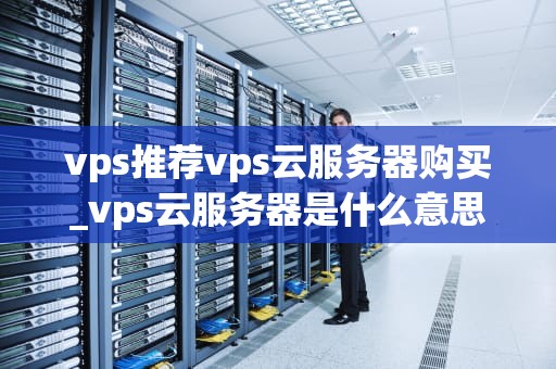 vps推荐vps云服务器购买_vps云服务器是什么意思_VPS推荐与云服务器购买指南