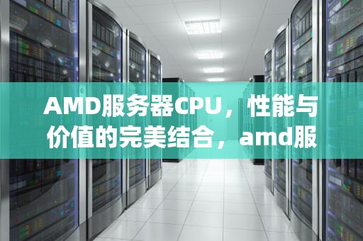 AMD服务器CPU，性能与价值的完美结合，amd服务器cpu天梯图