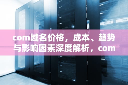 com域名价格，成本、趋势与影响因素深度解析，com域名价格上涨
