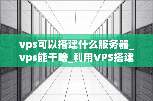 vps可以搭建什么服务器_vps能干啥_利用VPS搭建各种服务器的全面指南