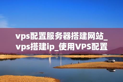 vps配置服务器搭建网站_vps搭建ip_使用VPS配置服务器搭建网站的全面指南