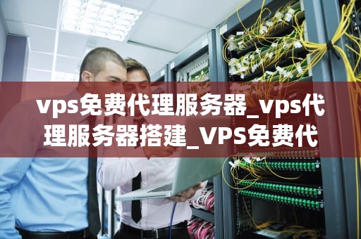 vps免费代理服务器_vps代理服务器搭建_VPS免费代理服务器的探索与应用