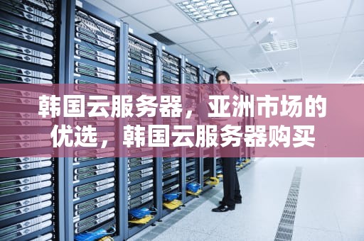 韩国云服务器，亚洲市场的优选，韩国云服务器购买
