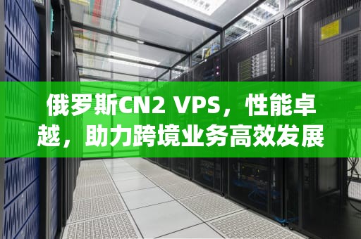 俄罗斯CN2 VPS，性能卓越，助力跨境业务高效发展，俄罗斯cn2vps