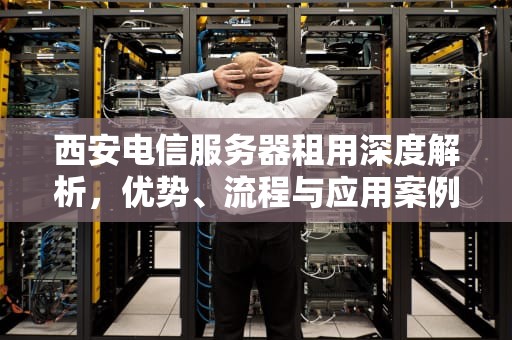 西安电信服务器租用深度解析，优势、流程与应用案例，西安电信服务器租用多少钱