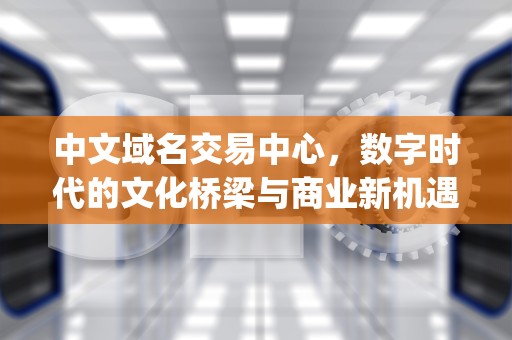 中文域名交易中心，数字时代的文化桥梁与商业新机遇，中文域名交易中心app