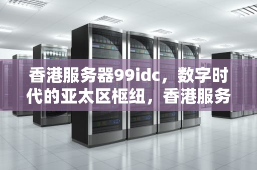 香港服务器99idc，数字时代的亚太区枢纽，香港服务器加速