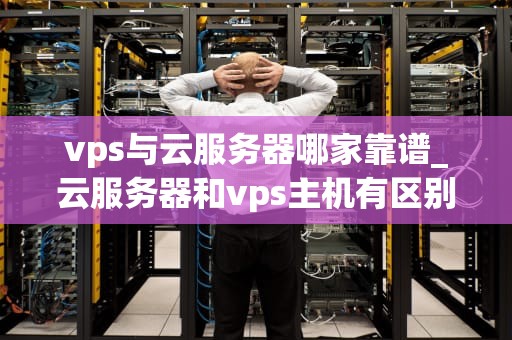 vps与云服务器哪家靠谱_云服务器和vps主机有区别吗_VPS与云服务器哪家靠谱？——全面比较与分析