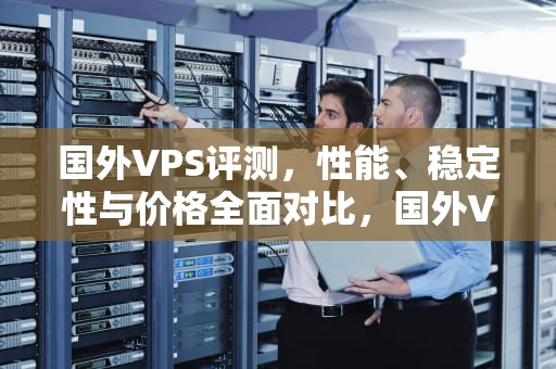 国外VPS评测，性能、稳定性与价格全面对比，国外VPS评测