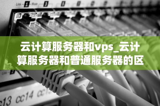 云计算服务器和vps_云计算服务器和普通服务器的区别_云计算服务器与VPS的比较与选择