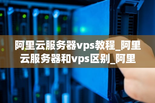 阿里云服务器vps教程_阿里云服务器和vps区别_阿里云服务器VPS教程