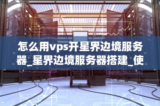 怎么用vps开星界边境服务器_星界边境服务器搭建_使用VPS开设星界边境服务器的详细指南