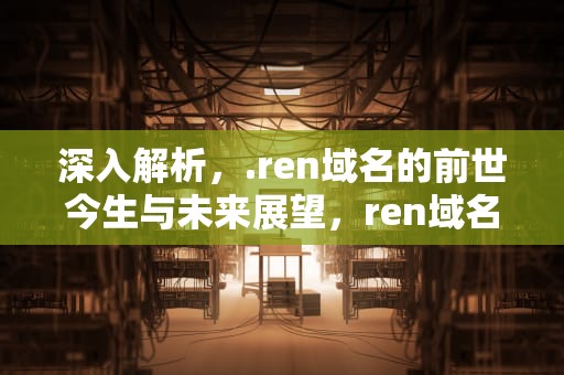 深入解析，.ren域名的前世今生与未来展望，ren域名有价值吗
