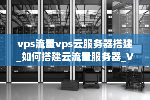 vps流量vps云服务器搭建_如何搭建云流量服务器_VPS流量与云服务器搭建的全面指南