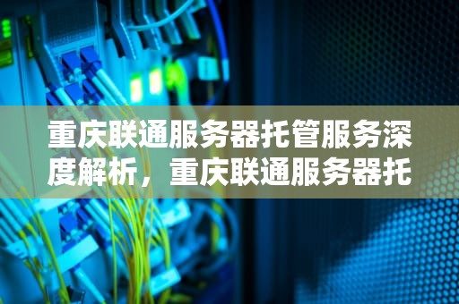 重庆联通服务器托管服务深度解析，重庆联通服务器托管电话