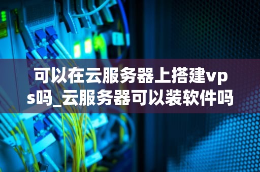 可以在云服务器上搭建vps吗_云服务器可以装软件吗_在云服务器上搭建VPS的全面指南