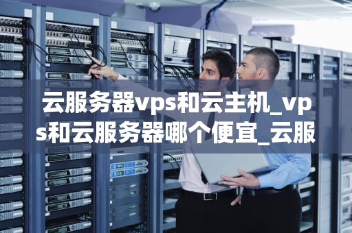 云服务器vps和云主机_vps和云服务器哪个便宜_云服务器VPS与云主机的比较与选择