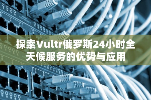 探索Vultr俄罗斯24小时全天候服务的优势与应用