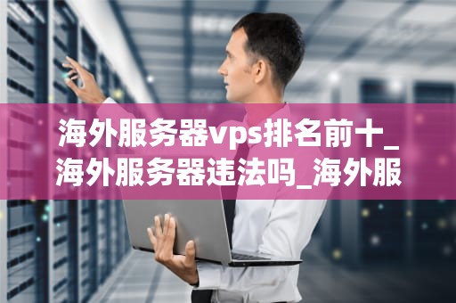 海外服务器vps排名前十_海外服务器违法吗_海外服务器VPS排名前十：选择与应用