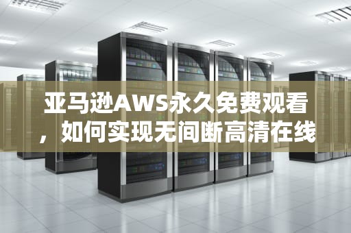亚马逊AWS永久免费观看，如何实现无间断高清在线观影体验，亚马逊aws永久免费观看