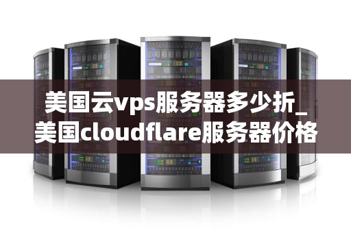 美国云vps服务器多少折_美国cloudflare服务器价格_美国云VPS服务器的折扣与优惠策略