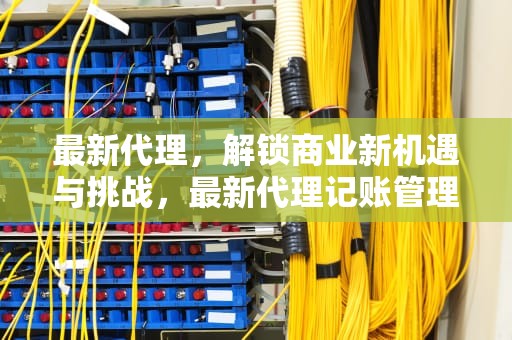 最新代理，解锁商业新机遇与挑战，最新代理记账管理办法