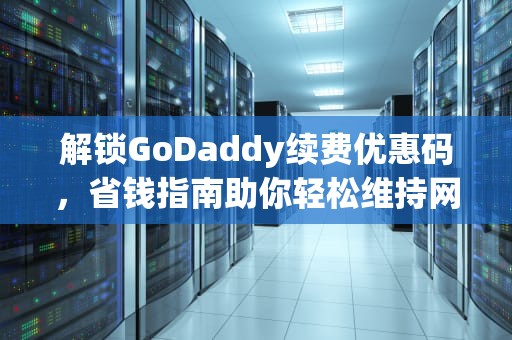解锁GoDaddy续费优惠码，省钱指南助你轻松维持网站运营，godaddy 续费优惠码