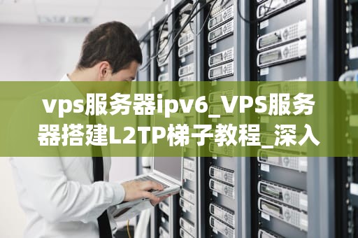vps服务器ipv6_VPS服务器搭建L2TP梯子教程_深入理解VPS服务器IPv6