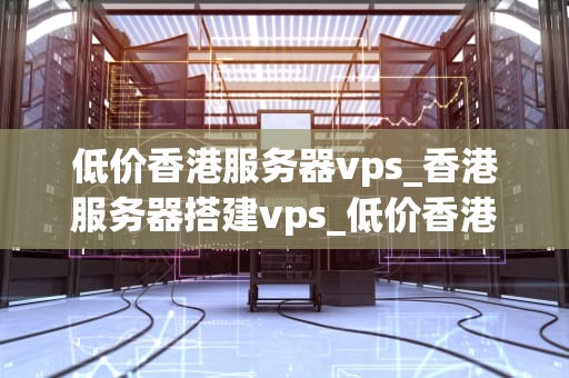 低价香港服务器vps_香港服务器搭建vps_低价香港服务器VPS的优势与选择
