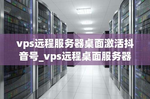 vps远程服务器桌面激活抖音号_vps远程桌面服务器小时租用_利用VPS远程服务器桌面激活抖音号的全面指南