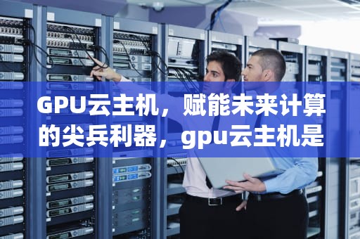 GPU云主机，赋能未来计算的尖兵利器，gpu云主机是什么