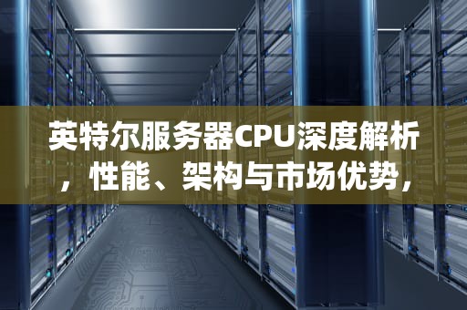 英特尔服务器CPU深度解析，性能、架构与市场优势，英特尔服务器cpu天梯图